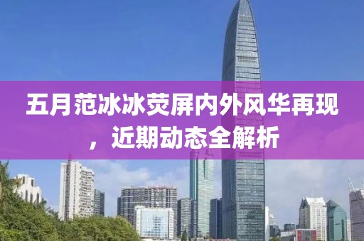 五月范冰冰荧屏内外风华再现，近期动态全解析