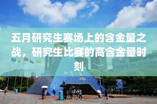五月研究生赛场上的含金量之战，研究生比赛的高含金量时刻