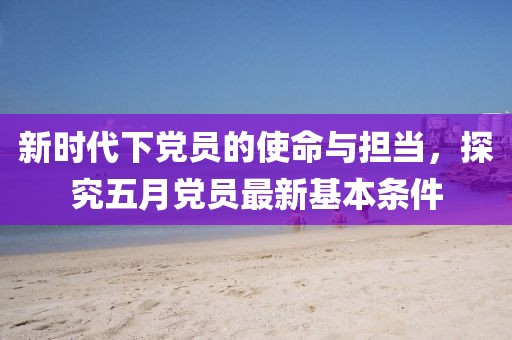 新时代下党员的使命与担当，探究五月党员最新基本条件