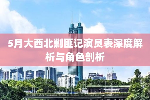 5月大西北剿匪记演员表深度解析与角色剖析