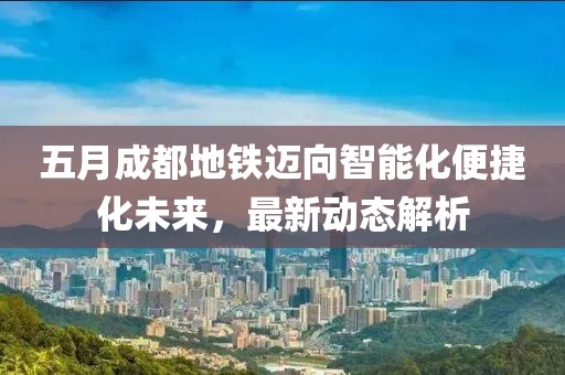 五月成都地铁迈向智能化便捷化未来，最新动态解析