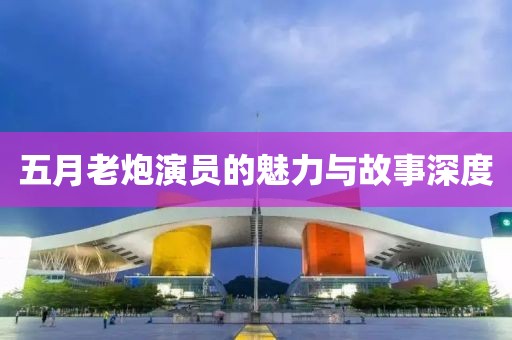 五月老炮演员的魅力与故事深度