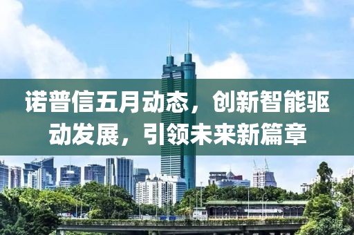 诺普信五月动态，创新智能驱动发展，引领未来新篇章