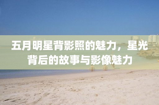 五月明星背影照的魅力，星光背后的故事与影像魅力