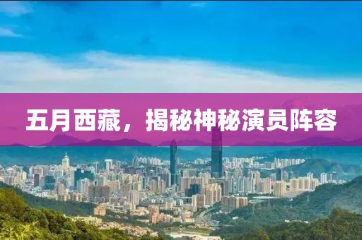 五月西藏，揭秘神秘演员阵容