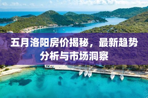 五月洛阳房价揭秘，最新趋势分析与市场洞察