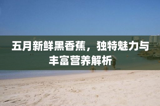 五月新鲜黑香蕉，独特魅力与丰富营养解析