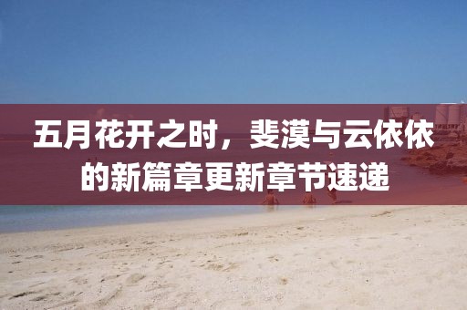 五月花开之时，斐漠与云依依的新篇章更新章节速递