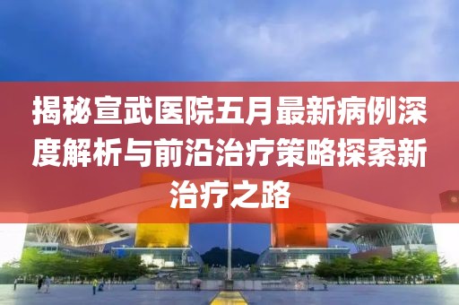 揭秘宣武医院五月最新病例深度解析与前沿治疗策略探索新治疗之路