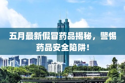 五月最新假冒药品揭秘，警惕药品安全陷阱！