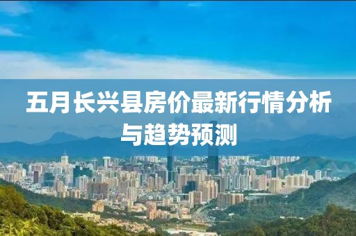 五月长兴县房价最新行情分析与趋势预测