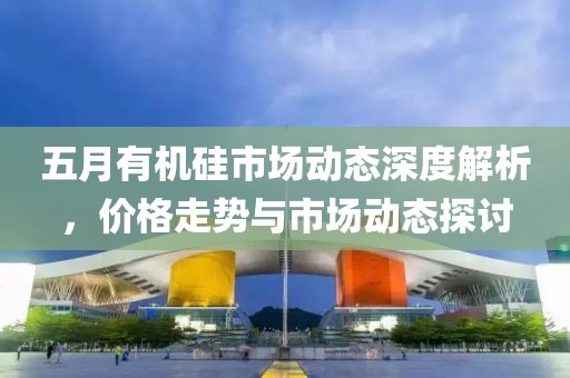 五月有机硅市场动态深度解析，价格走势与市场动态探讨