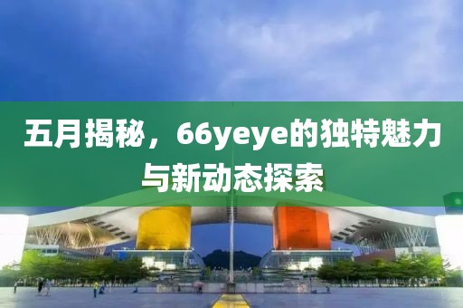 五月揭秘，66yeye的独特魅力与新动态探索