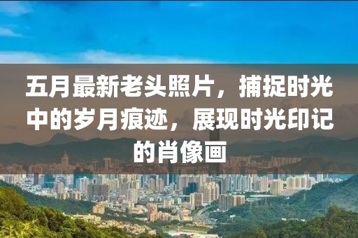 五月最新老头照片，捕捉时光中的岁月痕迹，展现时光印记的肖像画