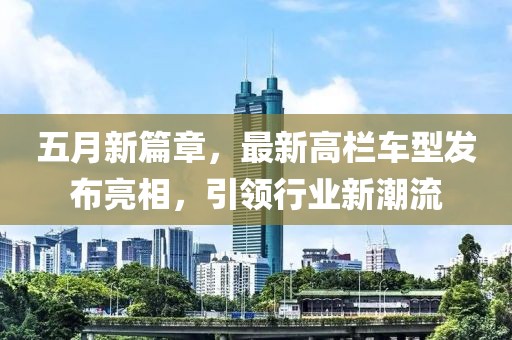 五月新篇章，最新高栏车型发布亮相，引领行业新潮流