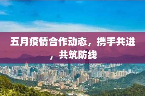 五月疫情合作动态，携手共进，共筑防线