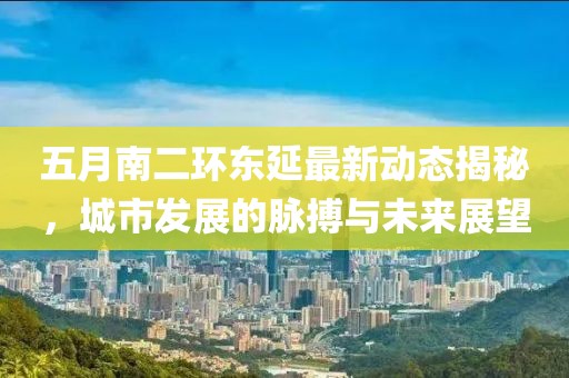 五月南二环东延最新动态揭秘，城市发展的脉搏与未来展望