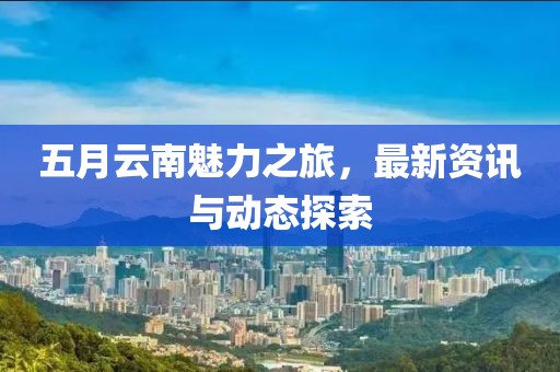 五月云南魅力之旅，最新资讯与动态探索