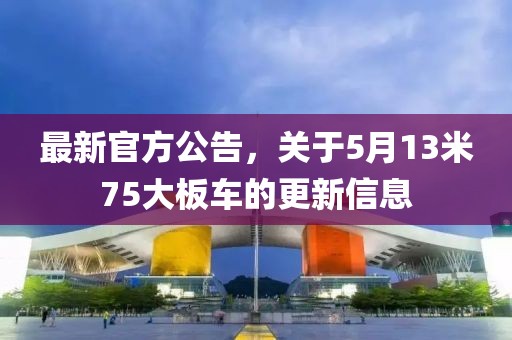 最新官方公告，关于5月13米75大板车的更新信息