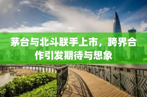 茅台与北斗联手上市，跨界合作引发期待与想象