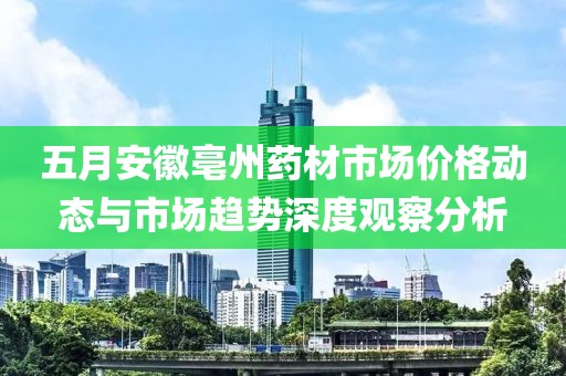 五月安徽亳州药材市场价格动态与市场趋势深度观察分析
