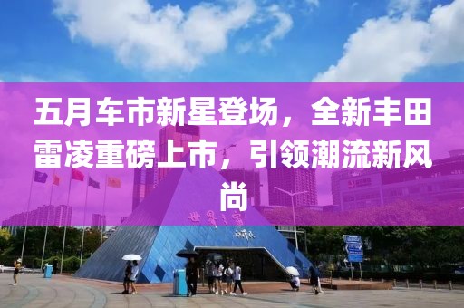 五月车市新星登场，全新丰田雷凌重磅上市，引领潮流新风尚