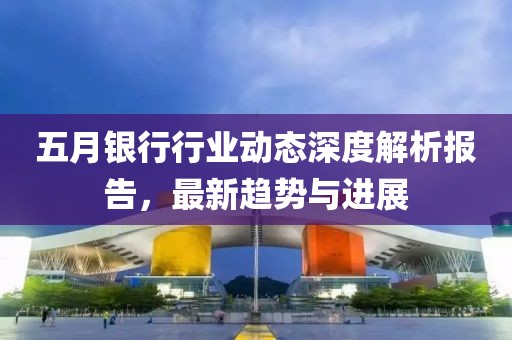 五月银行行业动态深度解析报告，最新趋势与进展
