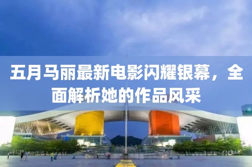 五月马丽最新电影闪耀银幕，全面解析她的作品风采