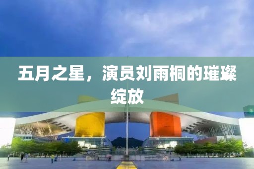 五月之星，演员刘雨桐的璀璨绽放