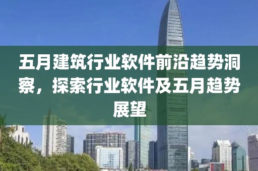 五月建筑行业软件前沿趋势洞察，探索行业软件及五月趋势展望