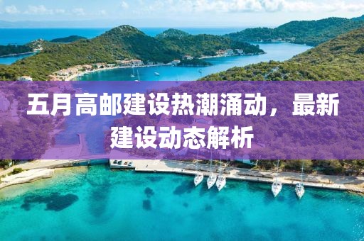 五月高邮建设热潮涌动，最新建设动态解析