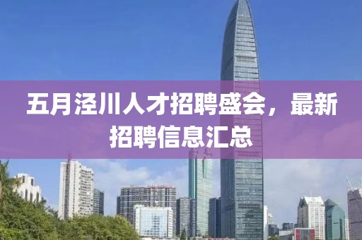 五月泾川人才招聘盛会，最新招聘信息汇总
