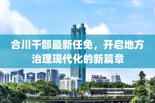 合川干部最新任免，开启地方治理现代化的新篇章