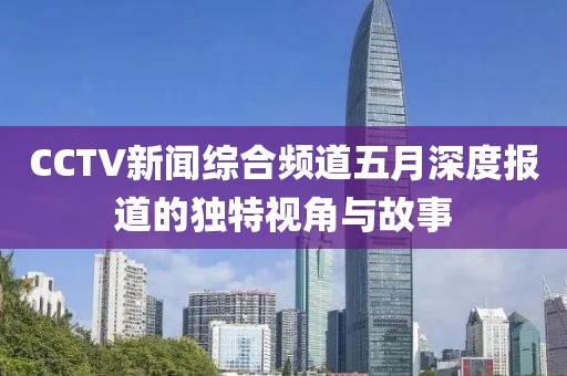 CCTV新闻综合频道五月深度报道的独特视角与故事