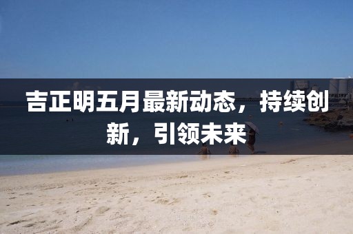 吉正明五月最新动态，持续创新，引领未来