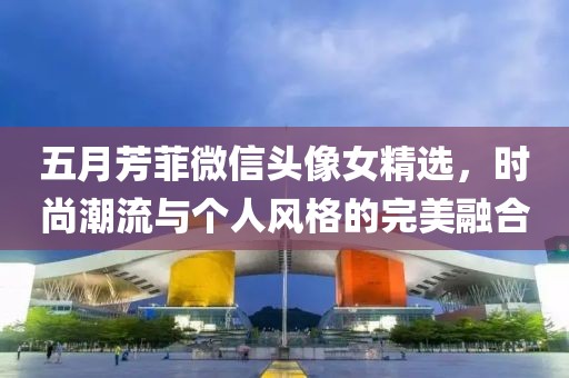五月芳菲微信头像女精选，时尚潮流与个人风格的完美融合
