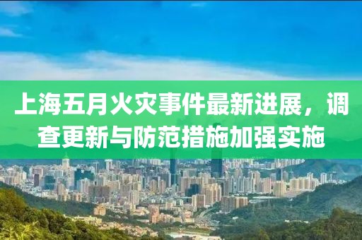 上海五月火灾事件最新进展，调查更新与防范措施加强实施