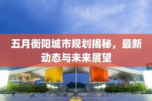 五月衡阳城市规划揭秘，最新动态与未来展望