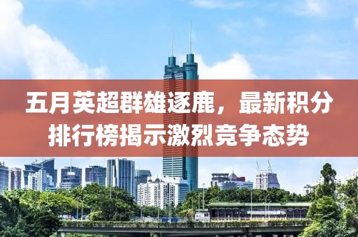 五月英超群雄逐鹿，最新积分排行榜揭示激烈竞争态势