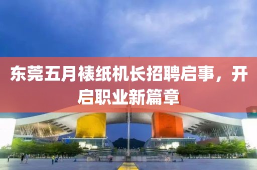东莞五月裱纸机长招聘启事，开启职业新篇章
