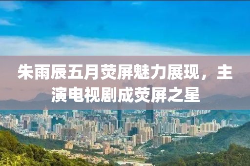 朱雨辰五月荧屏魅力展现，主演电视剧成荧屏之星