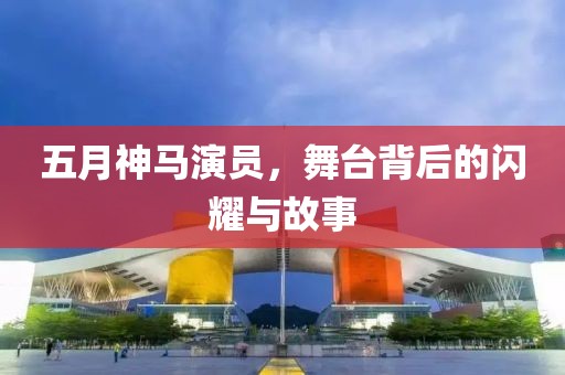 五月神马演员，舞台背后的闪耀与故事