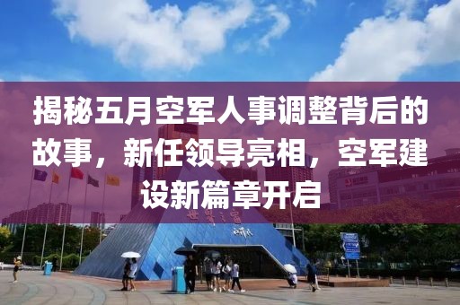 揭秘五月空军人事调整背后的故事，新任领导亮相，空军建设新篇章开启