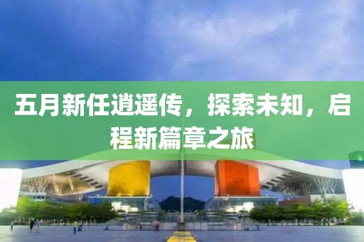 五月新任逍遥传，探索未知，启程新篇章之旅