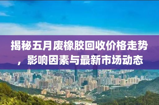 揭秘五月废橡胶回收价格走势，影响因素与最新市场动态