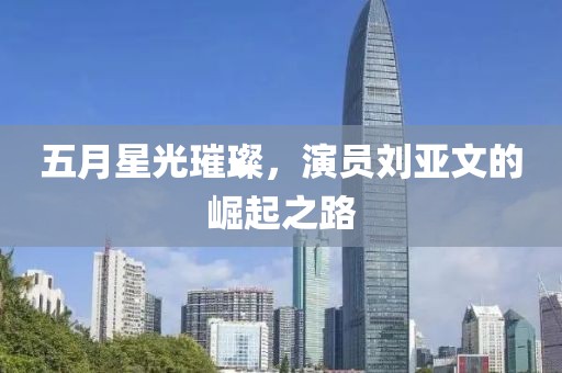 五月星光璀璨，演员刘亚文的崛起之路