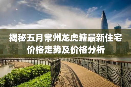 揭秘五月常州龙虎塘最新住宅价格走势及价格分析