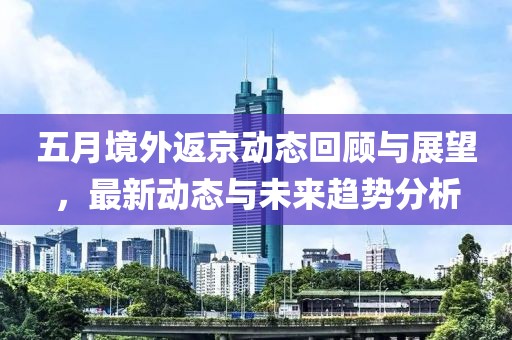 五月境外返京动态回顾与展望，最新动态与未来趋势分析