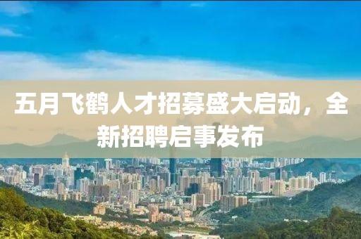 五月飞鹤人才招募盛大启动，全新招聘启事发布