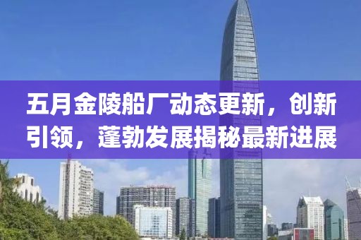 五月金陵船厂动态更新，创新引领，蓬勃发展揭秘最新进展